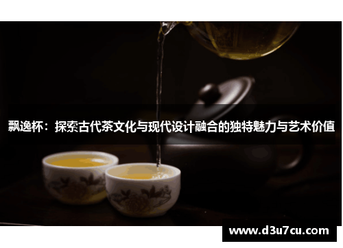 飘逸杯：探索古代茶文化与现代设计融合的独特魅力与艺术价值